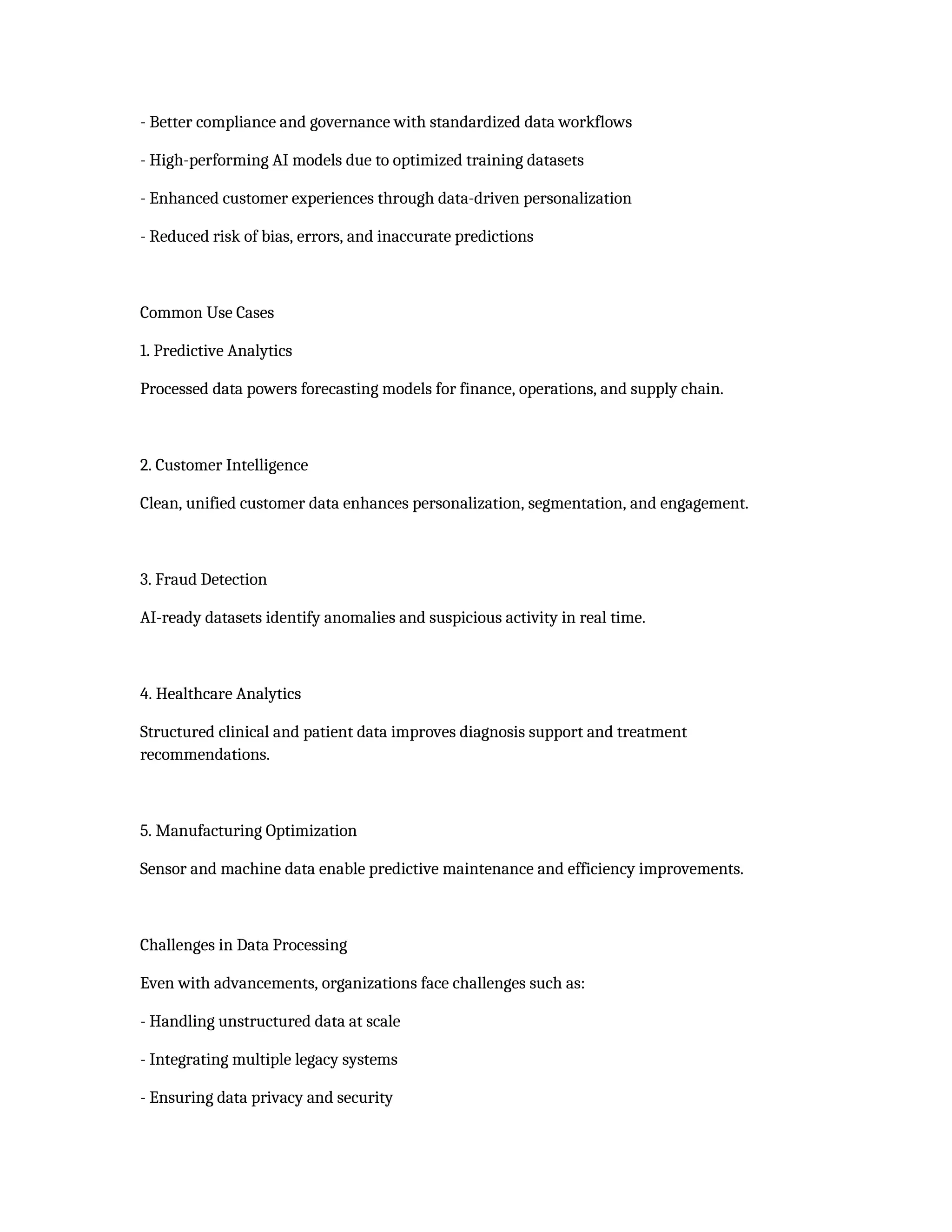 - Better compliance and governance with standardized data workflows
- High-performing AI models due to optimized training datasets
- Enhanced customer experiences through data-driven personalization
- Reduced risk of bias, errors, and inaccurate predictions
Common Use Cases
1. Predictive Analytics
Processed data powers forecasting models for finance, operations, and supply chain.
2. Customer Intelligence
Clean, unified customer data enhances personalization, segmentation, and engagement.
3. Fraud Detection
AI-ready datasets identify anomalies and suspicious activity in real time.
4. Healthcare Analytics
Structured clinical and patient data improves diagnosis support and treatment
recommendations.
5. Manufacturing Optimization
Sensor and machine data enable predictive maintenance and efficiency improvements.
Challenges in Data Processing
Even with advancements, organizations face challenges such as:
- Handling unstructured data at scale
- Integrating multiple legacy systems
- Ensuring data privacy and security
 