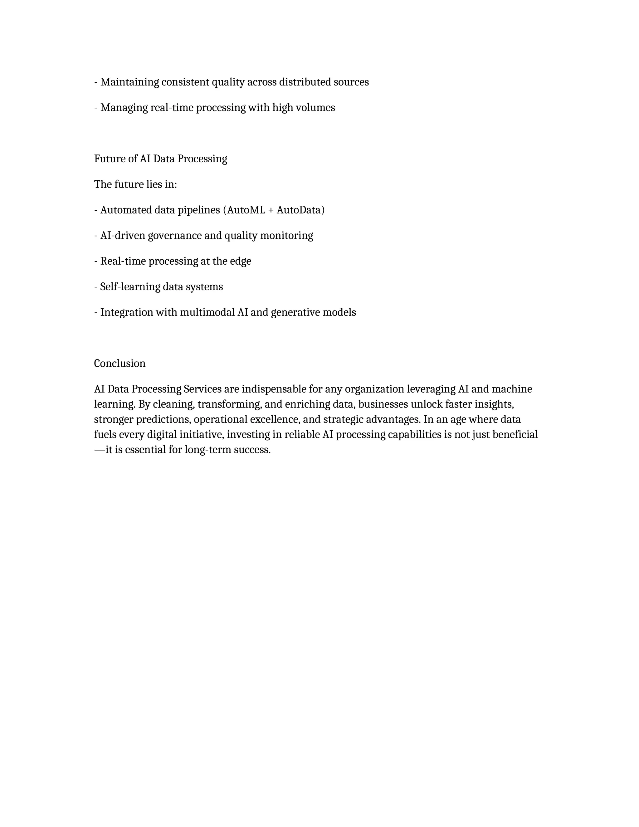 - Maintaining consistent quality across distributed sources
- Managing real-time processing with high volumes
Future of AI Data Processing
The future lies in:
- Automated data pipelines (AutoML + AutoData)
- AI-driven governance and quality monitoring
- Real-time processing at the edge
- Self-learning data systems
- Integration with multimodal AI and generative models
Conclusion
AI Data Processing Services are indispensable for any organization leveraging AI and machine
learning. By cleaning, transforming, and enriching data, businesses unlock faster insights,
stronger predictions, operational excellence, and strategic advantages. In an age where data
fuels every digital initiative, investing in reliable AI processing capabilities is not just beneficial
—it is essential for long-term success.
 