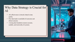 Why Data Strategy is Crucial for
AI
• AI's effectiveness is directly linked to data
quality.
• Poor data leads to unreliable AI outcomes and
ethical concerns.
• A strong data foundation ensures accurate,
scalable, and trustworthy AI systems.
3
 