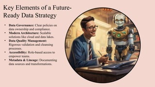 Key Elements of a Future-
Ready Data Strategy
• Data Governance: Clear policies on
data ownership and compliance.
• Modern Architecture: Scalable
solutions like cloud and data lakes.
• Data Quality Management:
Rigorous validation and cleansing
processes.
• Accessibility: Role-based access to
empower teams.
• Metadata & Lineage: Documenting
data sources and transformations.​
 