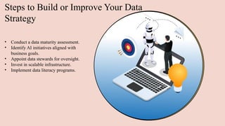 Steps to Build or Improve Your Data
Strategy
• Conduct a data maturity assessment.
• Identify AI initiatives aligned with
business goals.
• Appoint data stewards for oversight.
• Invest in scalable infrastructure.
• Implement data literacy programs.
 