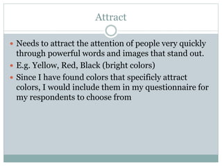 Attract
Needs to attract the attention of people very quickly
through powerful words and images that stand out.
E.g. Yellow, Red, Black (bright colors)
Since I have found colors that specificly attract
colors, I would include them in my questionnaire for
my respondents to choose from
