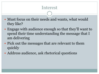 Interest
Must focus on their needs and wants, what would
they like?
Engage with audience enough so that they'll want to
spend their time understanding the message that I
am delivering
Pick out the messages that are relevant to them
quickly
Address audience, ask rhetorical questions