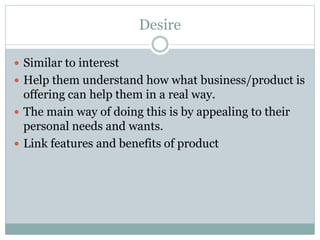 Desire
Similar to interest
Help them understand how what business/product is
offering can help them in a real way.
The main way of doing this is by appealing to their
personal needs and wants.
Link features and benefits of product