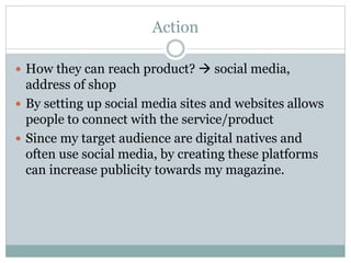 Action
How they can reach product? social media,
address of shop
By setting up social media sites and websites allows
people to connect with the service/product
Since my target audience are digital natives and
often use social media, by creating these platforms
can increase publicity towards my magazine.