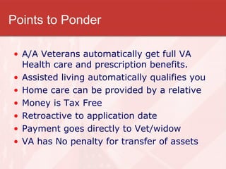 Points to Ponder A/A Veterans automatically get full VA Health care and prescription benefits. Assisted living automatically qualifies you Home care can be provided by a relative  Money is Tax Free Retroactive to application date Payment goes directly to Vet/widow VA has No penalty for transfer of assets 