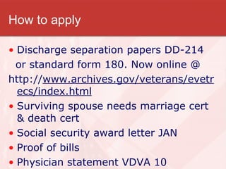 How to apply Discharge separation papers DD-214 or standard form 180. Now online @ http:// www.archives.gov/veterans/evetrecs/index.html Surviving spouse needs marriage cert & death cert Social security award letter JAN Proof of bills Physician statement VDVA 10 