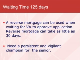Waiting Time 125 days A reverse mortgage can be used when waiting for VA to approve application. Reverse mortgage can take as little as 30 days. Need a persistent and vigilant champion for  the senior. 