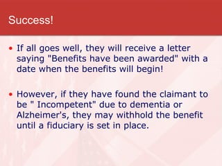 Success! If all goes well, they will receive a letter saying "Benefits have been awarded" with a date when the benefits will begin!  However, if they have found the claimant to be " Incompetent" due to dementia or Alzheimer's, they may withhold the benefit until a fiduciary is set in place.  