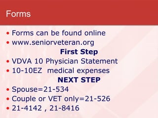 Forms Forms can be found online www.seniorveteran.org First Step VDVA 10 Physician Statement 10-10EZ  medical expenses NEXT STEP Spouse=21-534 Couple or VET only=21-526 21-4142 , 21-8416 