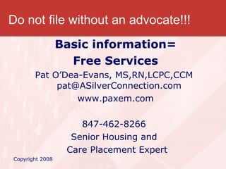 Do not file without an advocate!!! Basic information= Free Services Pat O’Dea-Evans, MS,RN,LCPC,CCM  [email_address] www.paxem.com 847-462-8266  Senior Housing and  Care Placement Expert Copyright 2008 