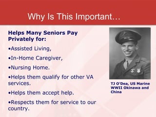 Why Is This Important… TJ O’Dea, US Marine WWII Okinawa and China Helps Many Seniors Pay Privately for: Assisted Living, In-Home Caregiver, Nursing Home. Helps them qualify for other VA services. Helps them accept help. Respects them for service to our country. 