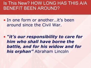 Is This New? HOW LONG HAS THIS A/A BENEFIT BEEN AROUND? In one form or another…it’s been around since the Civil War.  “ it’s our responsibility to care for him who shall have borne the battle, and for his widow and for his orphan”  Abraham Lincoln  