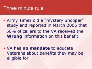 Three minute rule Army Times did a “mystery Shopper” study and reported in March 2006 that  50% of callers to the VA received the  Wrong  information on this benefit. VA has  no mandate  to educate Veterans about benefits they may be eligible for 