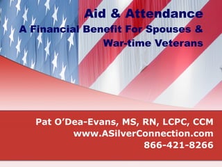 Aid & Attendance A Financial Benefit For Spouses & War-time Veterans Pat O’Dea-Evans, MS, RN, LCPC, CCM www.ASilverConnection.com 866-421-8266 