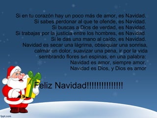 Si en tu corazón hay un poco más de amor, es Navidad.  Si sabes perdonar al que te ofende, es Navidad.  Si buscas a Dios de verdad, es Navidad.  Si trabajas por la justicia entre los hombres, es Navidad.  Si le das una mano al caído, es Navidad.  Navidad es secar una lágrima, obsequiar una sonrisa, calmar un dolor, suavizar una pena, ir por la vida sembrando flores sin espinas, en una palabra:  Navidad es amor, siempre amor.  Navidad es Dios, y Dios es amor  Feliz Navidad!!!!!!!!!!!!!!! 