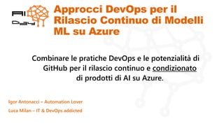 Approcci DevOps per il
Rilascio Continuo di Modelli
ML su Azure
Igor Antonacci – Automation Lover
Luca Milan – IT & DevOps addicted
Combinare le pratiche DevOps e le potenzialità di
GitHub per il rilascio continuo e condizionato
di prodotti di AI su Azure.
 