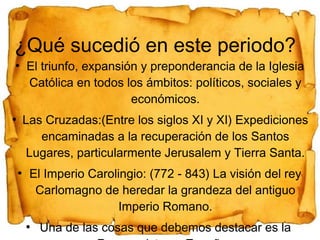 ¿Qué sucedió en este periodo?
●

El triunfo, expansión y preponderancia de la Iglesia
Católica en todos los ámbitos: políticos, sociales y
económicos.

Las Cruzadas:(Entre los siglos XI y XI) Expediciones
encaminadas a la recuperación de los Santos
Lugares, particularmente Jerusalem y Tierra Santa.

●

●

El Imperio Carolingio: (772 - 843) La visión del rey
Carlomagno de heredar la grandeza del antiguo
Imperio Romano.
●

Una de las cosas que debemos destacar es la

 