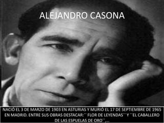 ALEJANDRO CASONA




NACIÓ EL 3 DE MARZO DE 1903 EN ASTURIAS Y MURIÓ EL 17 DE SEPTIEMBRE DE 1965
 EN MADRID. ENTRE SUS OBRAS DESTACAR:`` FLOR DE LEYENDAS´´ Y ``EL CABALLERO
                        DE LAS ESPUELAS DE ORO´´,…
 