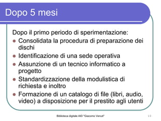 Biblioteca digitale AID "Giacomo Venuti" 10
Dopo 5 mesi
Dopo il primo periodo di sperimentazione:
Consolidata la procedura di preparazione dei
dischi
Identificazione di una sede operativa
Assunzione di un tecnico informatico a
progetto
Standardizzazione della modulistica di
richiesta e inoltro
Formazione di un catalogo di file (libri, audio,
video) a disposizione per il prestito agli utenti
 