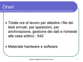 Biblioteca digitale AID "Giacomo Venuti" 11
Totale ore di lavoro per allestire i file dei
testi arrivati, per spedizioni, per
arichiviazione, gestione dei dati e richieste
alle case editrici : 642
Materiale hardware e software
Oneri
 