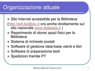 Biblioteca digitale AID "Giacomo Venuti" 12
Organizzazione attuale
Sito Internet accessibile per la Biblioteca
(http://aid-bo@iav.it ora anche direttamente sul
sito nazionale www.dislessia.it )
Reperimento di idonei spazi fisici per la
Biblioteca
Sistema di richieste postali
Software di gestione data-base utenti e libri
Software di preparazione testi
Spedizioni tramite PT
 