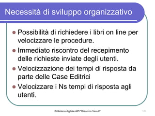 Biblioteca digitale AID "Giacomo Venuti" 13
Necessit di sviluppo organizzativo
Possibilit di richiedere i libri on line per
velocizzare le procedure.
Immediato riscontro del recepimento
delle richieste inviate degli utenti.
Velocizzazione dei tempi di risposta da
parte delle Case Editrici
Velocizzare i Ns tempi di risposta agli
utenti.
 