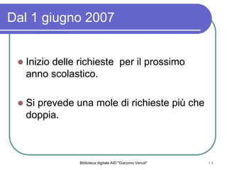 Biblioteca digitale AID "Giacomo Venuti" 14
Dal 1 giugno 2007
Inizio delle richieste per il prossimo
anno scolastico.
Si prevede una mole di richieste pi che
doppia.
 