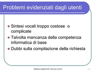Biblioteca digitale AID "Giacomo Venuti" 15
Problemi evidenziati dagli utenti
Sintesi vocali troppo costose o
complicate
Talvolta mancanza della competenza
informatica di base
Dubbi sulla compilazione della richiesta
 