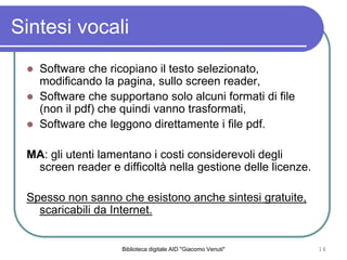 Biblioteca digitale AID "Giacomo Venuti" 16
Sintesi vocali
Software che ricopiano il testo selezionato,
modificando la pagina, sullo screen reader,
Software che supportano solo alcuni formati di file
(non il pdf) che quindi vanno trasformati,
Software che leggono direttamente i file pdf.
MA: gli utenti lamentano i costi considerevoli degli
screen reader e difficolt nella gestione delle licenze.
Spesso non sanno che esistono anche sintesi gratuite,
scaricabili da Internet.
 