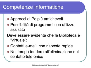 Biblioteca digitale AID "Giacomo Venuti" 17
Competenze informatiche
Approcci al Pc pi amichevoli
Possibilit di programmi con utilizzo
assistito
Deve essere evidente che la Biblioteca 
virtuale:
Contatti e-mail, con risposte rapide
Nel tempo tendere alleliminazione del
contatto telefonico
 