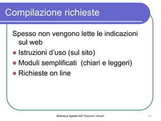 Biblioteca digitale AID "Giacomo Venuti" 18
Compilazione richieste
Spesso non vengono lette le indicazioni
sul web
Istruzioni duso (sul sito)
Moduli semplificati (chiari e leggeri)
Richieste on line
 