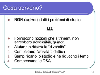 Biblioteca digitale AID "Giacomo Venuti" 19
Cosa servono?
NON risolvono tutti i problemi di studio
MA
Forniscono nozioni che altrimenti non
sarebbero accessibili, quindi:
1. Aiutano a ridurre la diversit
2. Completano lattivit didattica
3. Semplificano lo studio e ne riducono i tempi
4. Compensano le DSA
 