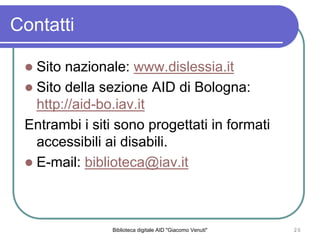 Biblioteca digitale AID "Giacomo Venuti" 20
Contatti
Sito nazionale: www.dislessia.it
Sito della sezione AID di Bologna:
http://aid-bo.iav.it
Entrambi i siti sono progettati in formati
accessibili ai disabili.
E-mail: biblioteca@iav.it
 