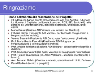 Biblioteca digitale AID "Giacomo Venuti" 21
Ringraziamo
Hanno collaborato alla realizzazione del Progetto:
Gli editori che hanno aderito allaccordo con AID (De Agostini, Edumond
Le Monnier, il Capitello, La Scuola, Loescher, RCS, SEI, Zanichelli) nelle
persone dei Direttori generali, delle loro segreterie, uffici legali, uffici
clienti;
Marta Grassi (Sezione AID Vicenza - su incarico del Direttivo);
Fabrizia Campi (Presidente AID Varese - per laccordo con gli editori e
lorganizzazione iniziale);
Verena Bassani (Presidente AID Como - per laccordo con gli editori);
Prof. Maria Grazia Pancaldi (Presidente AID Bologna - per
lorganizzazione e la realizzazione pratica);
Prof. Angela Turricchia (Sezione AID Bologna - collaborazione logistica e
didattica);
Prof. Giuseppe Verardi (Ist. Aldini Valeriani di Bologna per linformatica);
Prof. Tiziano Guazzaloca (Ist. Aldini Valeriani C sportello orientamento e
lavoro);
Avv. Terraran Gabrio (Vicenza, avvocato, specializzato in diritti dautore);
David Barbieri (tecnico a progetto).
 