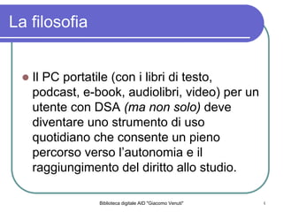 Biblioteca digitale AID "Giacomo Venuti" 4
La filosofia
Il PC portatile (con i libri di testo,
podcast, e-book, audiolibri, video) per un
utente con DSA (ma non solo) deve
diventare uno strumento di uso
quotidiano che consente un pieno
percorso verso lautonomia e il
raggiungimento del diritto allo studio.
 