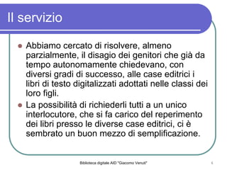 Biblioteca digitale AID "Giacomo Venuti" 6
Il servizio
Abbiamo cercato di risolvere, almeno
parzialmente, il disagio dei genitori che gi da
tempo autonomamente chiedevano, con
diversi gradi di successo, alle case editrici i
libri di testo digitalizzati adottati nelle classi dei
loro figli.
La possibilit di richiederli tutti a un unico
interlocutore, che si fa carico del reperimento
dei libri presso le diverse case editrici, ci 
sembrato un buon mezzo di semplificazione.
 