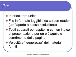 Biblioteca digitale AID "Giacomo Venuti" 7
Pro
Interlocutore unico
File in formato leggibile da screen reader
(.pdf aperto a bassa risoluzione)
Testi separati per capitoli e con un indice
di presentazione per un pi agevole
scorrimento delle pagine
Velocit e leggerezza dei materiali
forniti
 