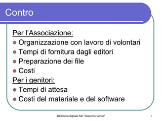 Biblioteca digitale AID "Giacomo Venuti" 8
Contro
Per lAssociazione:
Organizzazione con lavoro di volontari
Tempi di fornitura dagli editori
Preparazione dei file
Costi
Per i genitori:
Tempi di attesa
Costi del materiale e del software
 