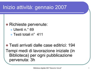 Biblioteca digitale AID "Giacomo Venuti" 9
Richieste pervenute:
Utenti n. 69
Testi totali n 411
Testi arrivati dalle case editrici: 194
Tempi medi di lavorazione iniziale (in
Biblioteca) per ogni pubblicazione
pervenuta: 3h
Inizio attivit: gennaio 2007
 