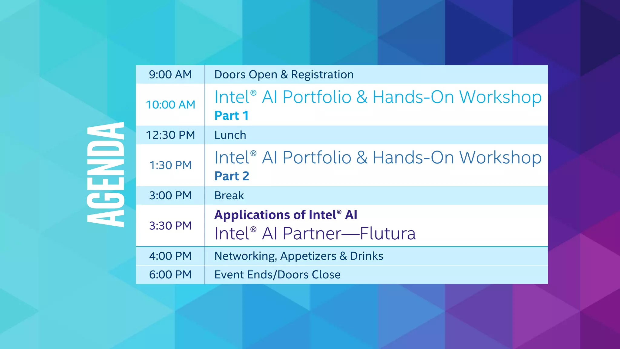 9:00 AM Doors Open & Registration
10:00 AM Intel® AI Portfolio & Hands-On Workshop
Part 1
12:30 PM Lunch
1:30 PM Intel® AI Portfolio & Hands-On Workshop
Part 2
3:00 PM Break
3:30 PM
Applications of Intel® AI
Intel® AI Partner—Flutura
4:00 PM Networking, Appetizers & Drinks
6:00 PM Event Ends/Doors Close
Agenda
 