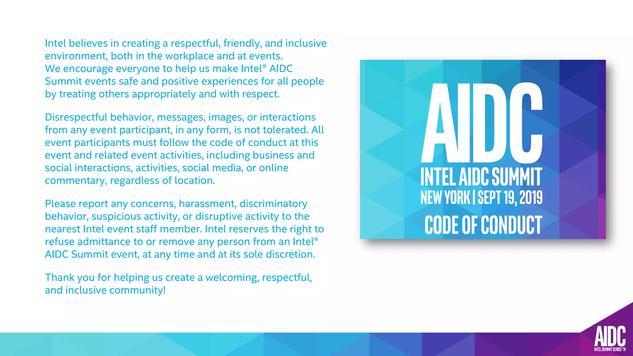 Intel believes in creating a respectful, friendly, and inclusive
environment, both in the workplace and at events.
We encourage everyone to help us make Intel® AIDC
Summit events safe and positive experiences for all people
by treating others appropriately and with respect.
Disrespectful behavior, messages, images, or interactions
from any event participant, in any form, is not tolerated. All
event participants must follow the code of conduct at this
event and related event activities, including business and
social interactions, activities, social media, or online
commentary, regardless of location.
Please report any concerns, harassment, discriminatory
behavior, suspicious activity, or disruptive activity to the
nearest Intel event staff member. Intel reserves the right to
refuse admittance to or remove any person from an Intel®
AIDC Summit event, at any time and at its sole discretion.
Thank you for helping us create a welcoming, respectful,
and inclusive community!
CODEOFCONDUCT
 