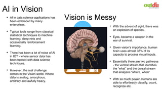 It is hard to know what
it cannot do!
Promise of
AI
It is hard to know
what it can do.
Performance of AI
The Gap
AI in Vision
• AI in data science applications has
been embraced by many
enterprises.
• Typical tools range from classical
statistical techniques to machine
learning, deep nets and
occasionally reinforcement
learning.
• There has been a lot of noise of AI
in IOT - where sensor data has
been treated with data science
techniques.
• However, the real challenge
comes in the Vision world. Where
data is analog, amorphous,
arbitrary and awfully heavy.
• With the advent of sight, there was
an explosion of species.
• Eyes, became a weapon in the
war of survival.
• Given vision’s importance, human
brain uses almost 35% of its
capacity to process visual inputs.
• Essentially there are two pathways
- the ventral stream that identifies
the “what” and the dorsal stream
that analyzes “where, when”
• With so much power, humans are
able to effortlessly classify, count,
recognize etc.
Vision is Messy
 