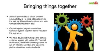 Bringing things together
• A trivial approach to AI Vision problem
solving today is - to keep adding layers to
the Net, try different loss functions and train
with greater amounts of data.
• Capture system, Algorithms and the
Compute system together deliver results in
the real world.
• We have developed multi-spectral camera
systems, worked with visible, IR, Thermal
illumination, and handcrafted algorithms to
run on Intelx86, Movidius and Openvino
platform to deliver results to clients.
 