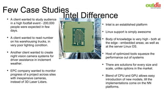 Few Case Studies
• A client wanted to study audience
in a high footfall event - 200,000
people were expected in few
days.
• A client wanted to read number
on his warehousing trucks, in
very poor lighting condition.
• Another client wanted to create
night vision camera systems for
driver assistance in inclement
weather.
• EPC company wanted to monitor
progress of a project across sites
with inexpensive cameras,
instead of 3D Laser Lidars.
• Intel is an established platform
• Linux support is simply awesome
• Body of knowledge is very high - both at
the edge - embedded areas; as well as
at the server Linux OS.
• Host of optimized tools squeeze the
performance out of systems
• There are solutions for every size and
scale, unlike options in the market.
• Blend of CPU and GPU allows easy
introduction of new models, till the
implementations come on the NN
platforms.
Intel Difference
 