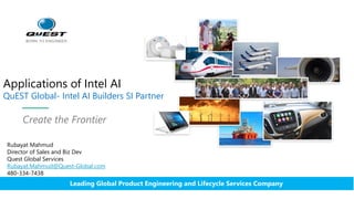 Applications of Intel AI
QuEST Global- Intel AI Builders SI Partner
Create the Frontier
Leading Global Product Engineering and Lifecycle Services Company
Rubayat Mahmud
Director of Sales and Biz Dev
Quest Global Services
Rubayat.Mahmud@Quest-Global.com
480-334-7438
 