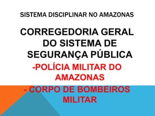 SISTEMA DISCIPLINAR NO AMAZONAS 
CORREGEDORIA GERAL 
DO SISTEMA DE 
SEGURANÇA PÚBLICA 
-POLÍCIA MILITAR DO 
AMAZONAS 
- CORPO DE BOMBEIROS 
MILITAR 
 