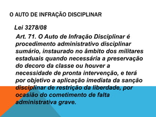 O AUTO DE INFRAÇÃO DISCIPLINAR 
Lei 3278/08 
Art. 71. O Auto de Infração Disciplinar é 
procedimento administrativo disciplinar 
sumário, instaurado no âmbito dos militares 
estaduais quando necessária a preservação 
do decoro da classe ou houver a 
necessidade de pronta intervenção, e terá 
por objetivo a aplicação imediata da sanção 
disciplinar de restrição da liberdade, por 
ocasião do cometimento de falta 
administrativa grave. 
 