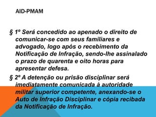 AID-PMAM 
§ 1º Será concedido ao apenado o direito de 
comunicar-se com seus familiares e 
advogado, logo após o recebimento da 
Notificação de Infração, sendo-lhe assinalado 
o prazo de quarenta e oito horas para 
apresentar defesa. 
§ 2º A detenção ou prisão disciplinar será 
imediatamente comunicada à autoridade 
militar superior competente, anexando-se o 
Auto de Infração Disciplinar e cópia recibada 
da Notificação de Infração. 
 
