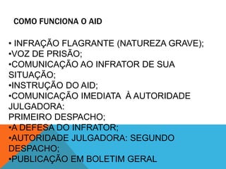 COMO FUNCIONA O AID 
• INFRAÇÃO FLAGRANTE (NATUREZA GRAVE); 
•VOZ DE PRISÃO; 
•COMUNICAÇÃO AO INFRATOR DE SUA 
SITUAÇÃO; 
•INSTRUÇÃO DO AID; 
•COMUNICAÇÃO IMEDIATA À AUTORIDADE 
JULGADORA: 
PRIMEIRO DESPACHO; 
•A DEFESA DO INFRATOR; 
•AUTORIDADE JULGADORA: SEGUNDO 
DESPACHO; 
•PUBLICAÇÃO EM BOLETIM GERAL 
 